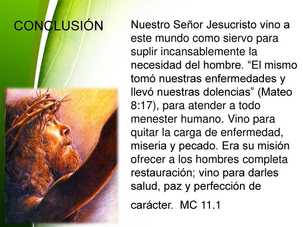 Nuestro Señor Jesucristo vino a este mundo como siervo para suplir incansablemente la necesidad del hombre. El mismo tomó nuestras enfermedades y llevó nuestras dolencias (Mateo 8:17), para atender a todo menester humano. Vino para quitar la carga de enfermedad, miseria y pecado. Era su misión ofrecer a los hombres completa restauración; vino para darles salud, paz y perfección de carácter. MC 11.1