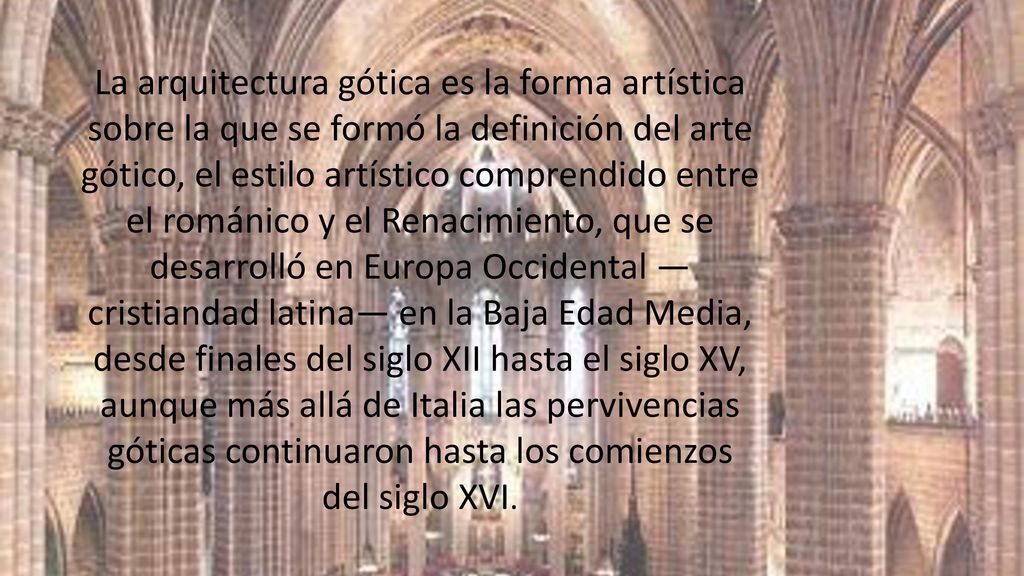 La arquitectura gótica es la forma artística sobre la que se formó la definición del arte gótico, el estilo artístico comprendido entre el románico y el Renacimiento, que se desarrolló en Europa Occidental —cristiandad latina— en la Baja Edad Media, desde finales del siglo XII hasta el siglo XV, aunque más allá de Italia las pervivencias góticas continuaron hasta los comienzos del siglo XVI.