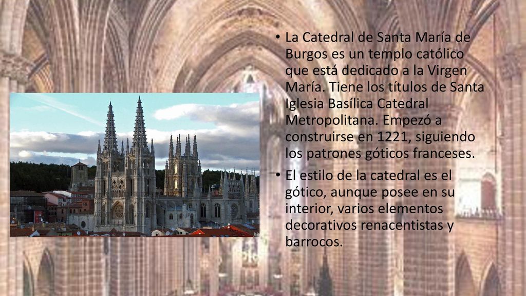 La Catedral de Santa María de Burgos es un templo católico que está dedicado a la Virgen María. Tiene los títulos de Santa Iglesia Basílica Catedral Metropolitana. Empezó a construirse en 1221, siguiendo los patrones góticos franceses.