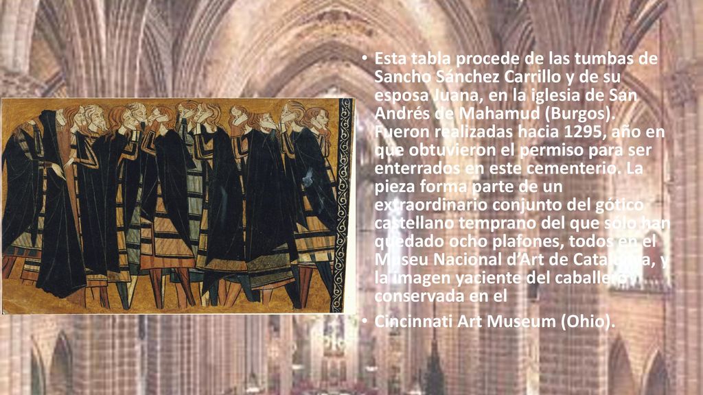 Esta tabla procede de las tumbas de Sancho Sánchez Carrillo y de su esposa Juana, en la iglesia de San Andrés de Mahamud (Burgos). Fueron realizadas hacia 1295, año en que obtuvieron el permiso para ser enterrados en este cementerio. La pieza forma parte de un extraordinario conjunto del gótico castellano temprano del que sólo han quedado ocho plafones, todos en el Museu Nacional d’Art de Catalunya, y la imagen yaciente del caballero conservada en el