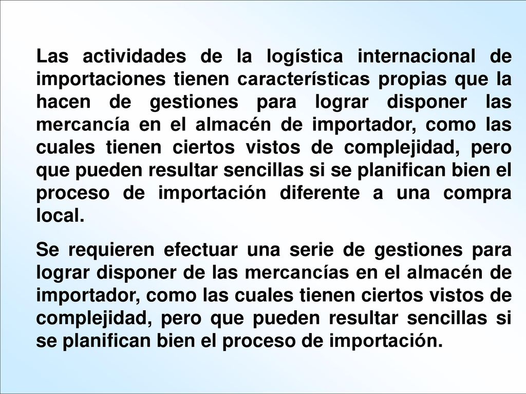 Las actividades de la logística internacional de importaciones tienen características propias que la hacen de gestiones para lograr disponer las mercancía en el almacén de importador, como las cuales tienen ciertos vistos de complejidad, pero que pueden resultar sencillas si se planifican bien el proceso de importación diferente a una compra local.