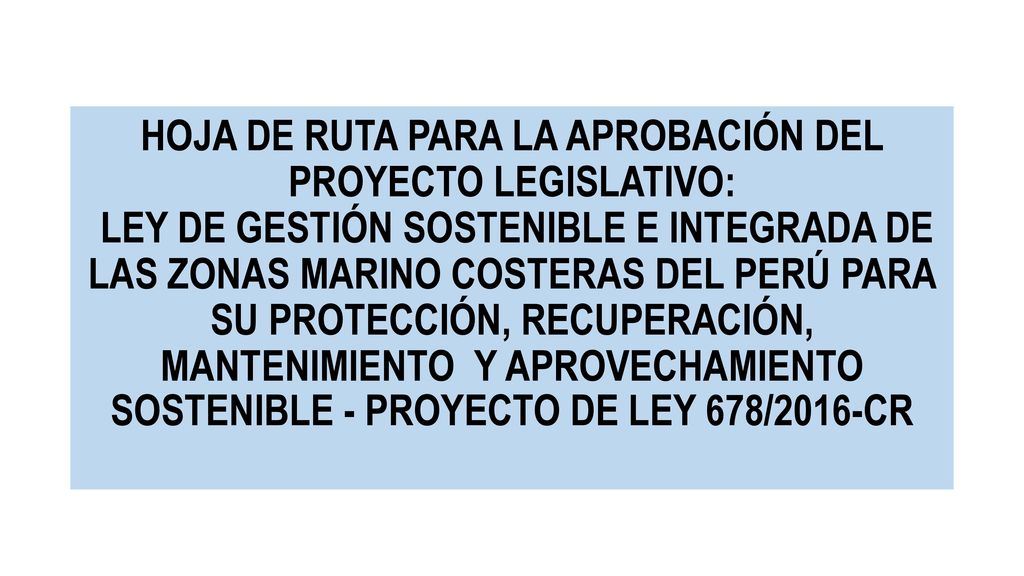 HOJA DE RUTA PARA LA APROBACIÓN DEL PROYECTO LEGISLATIVO: LEY DE GESTIÓN SOSTENIBLE E INTEGRADA DE LAS ZONAS MARINO COSTERAS DEL PERÚ PARA SU PROTECCIÓN, RECUPERACIÓN, MANTENIMIENTO Y APROVECHAMIENTO SOSTENIBLE - PROYECTO DE LEY 678/2016-CR