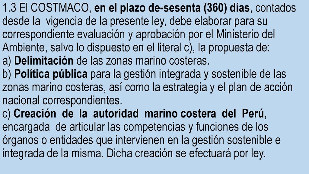 1.3 El COSTMACO, en el plazo de-sesenta (360) días, contados desde la vigencia de la presente ley, debe elaborar para su correspondiente evaluación y aprobación por el Ministerio del Ambiente, salvo lo dispuesto en el literal c), la propuesta de: a) Delimitación de las zonas marino costeras.