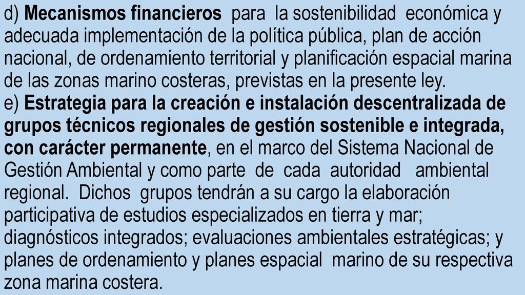 d) Mecanismos financieros para la sostenibilidad económica y adecuada implementación de la política pública, plan de acción nacional, de ordenamiento territorial y planificación espacial marina de las zonas marino costeras, previstas en la presente ley.