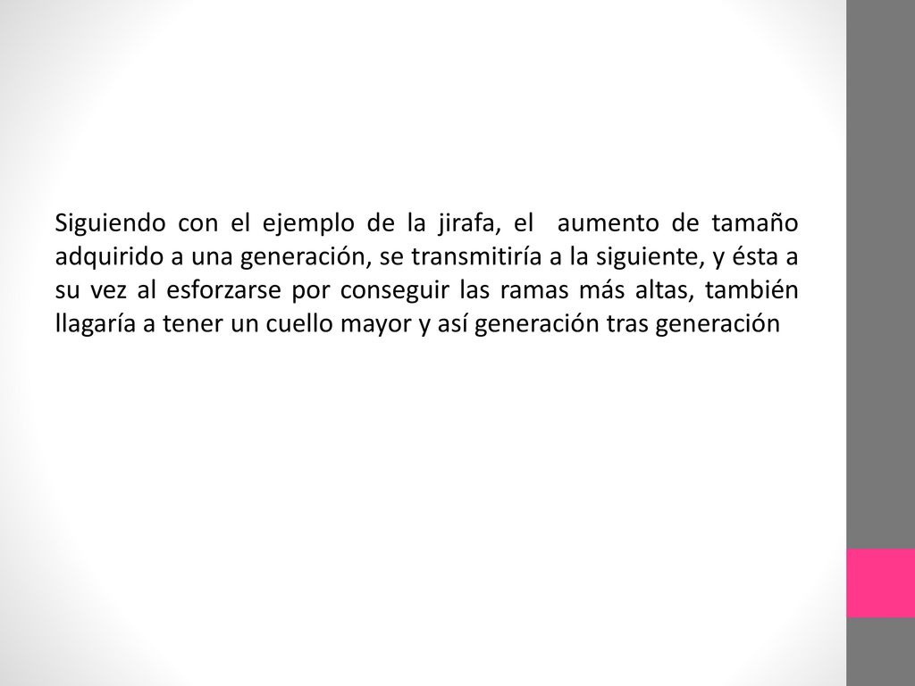 Siguiendo con el ejemplo de la jirafa, el aumento de tamaño adquirido a una generación, se transmitiría a la siguiente, y ésta a su vez al esforzarse por conseguir las ramas más altas, también llagaría a tener un cuello mayor y así generación tras generación