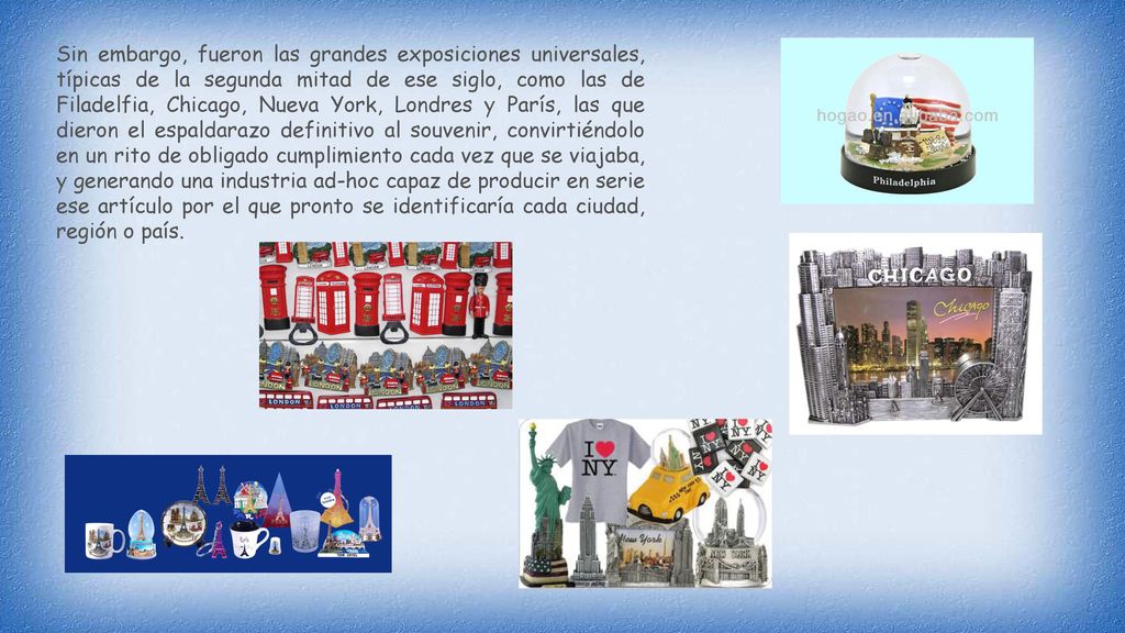 Sin embargo, fueron las grandes exposiciones universales, típicas de la segunda mitad de ese siglo, como las de Filadelfia, Chicago, Nueva York, Londres y París, las que dieron el espaldarazo definitivo al souvenir, convirtiéndolo en un rito de obligado cumplimiento cada vez que se viajaba, y generando una industria ad-hoc capaz de producir en serie ese artículo por el que pronto se identificaría cada ciudad, región o país.