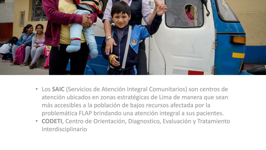 Los SAIC (Servicios de Atención Integral Comunitarios) son centros de atención ubicados en zonas estratégicas de Lima de manera que sean más accesibles a la población de bajos recursos afectada por la problemática FLAP brindando una atención integral a sus pacientes.