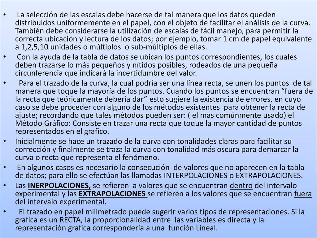 La selección de las escalas debe hacerse de tal manera que los datos queden distribuidos uniformemente en el papel, con el objeto de facilitar el análisis de la curva. También debe considerarse la utilización de escalas de fácil manejo, para permitir la correcta ubicación y lectura de los datos; por ejemplo, tomar 1 cm de papel equivalente a 1,2,5,10 unidades o múltiplos o sub-múltiplos de ellas.