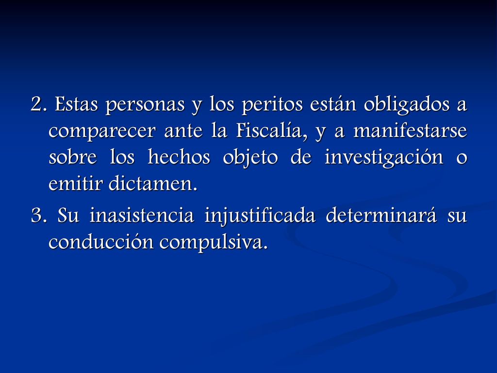 2. Estas personas y los peritos están obligados a comparecer ante la Fiscalía, y a manifestarse sobre los hechos objeto de investigación o emitir dictamen.