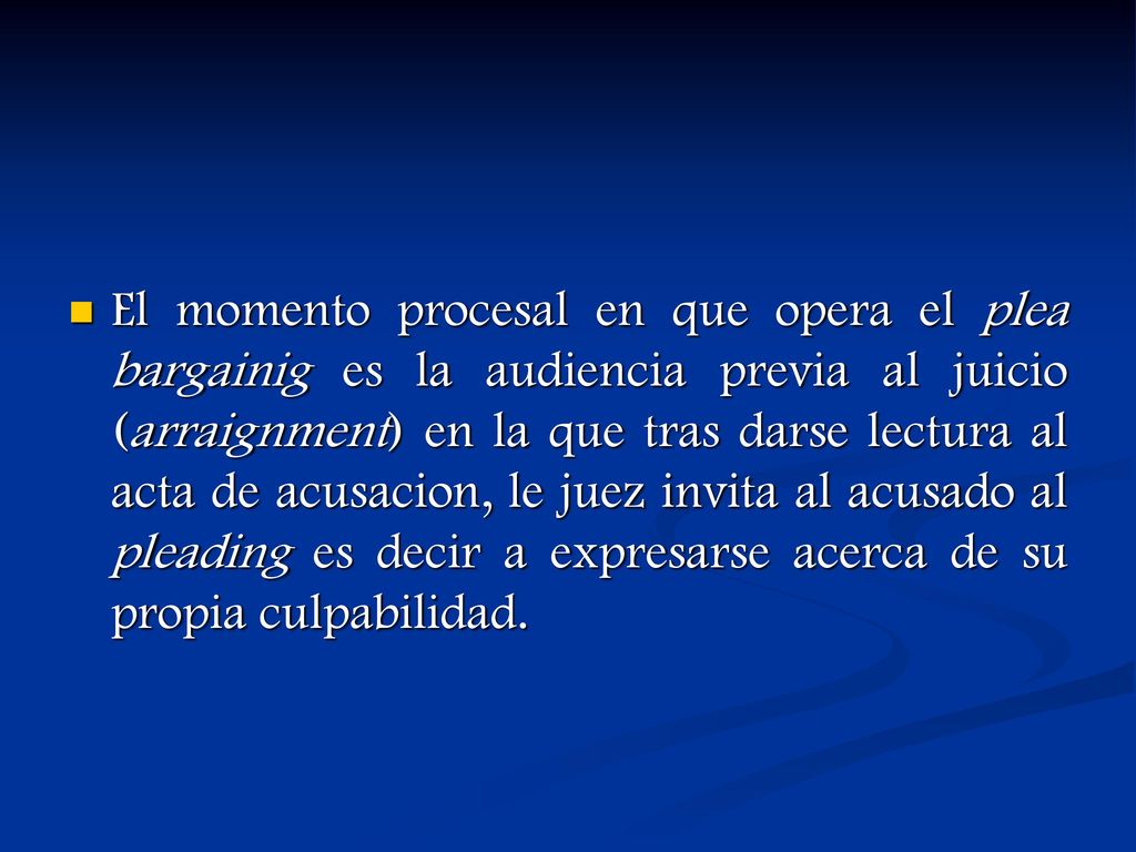 El momento procesal en que opera el plea bargainig es la audiencia previa al juicio (arraignment) en la que tras darse lectura al acta de acusacion, le juez invita al acusado al pleading es decir a expresarse acerca de su propia culpabilidad.