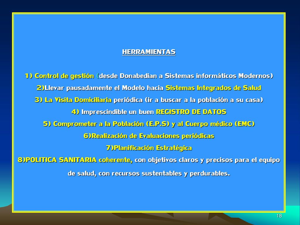 HERRAMIENTAS 1) Control de gestión (desde Donabedian a Sistemas informáticos Modernos) 2)Llevar pausadamente el Modelo hacia Sistemas Integrados de Salud 3) La Visita Domiciliaria periódica (ir a buscar a la población a su casa) 4) Imprescindible un buen REGISTRO DE DATOS 5) Comprometer a la Población (E.P.S) y al Cuerpo médico (EMC) 6)Realización de Evaluaciones periódicas 7)Planificación Estratégica 8)POLITICA SANITARIA coherente, con objetivos claros y precisos para el equipo de salud, con recursos sustentables y perdurables.