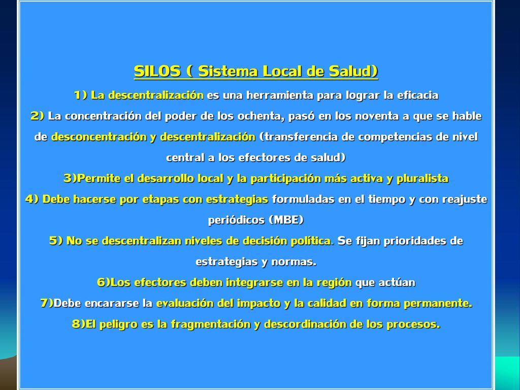 SILOS ( Sistema Local de Salud) 1) La descentralización es una herramienta para lograr la eficacia 2) La concentración del poder de los ochenta, pasó en los noventa a que se hable de desconcentración y descentralización (transferencia de competencias de nivel central a los efectores de salud) 3)Permite el desarrollo local y la participación más activa y pluralista 4) Debe hacerse por etapas con estrategias formuladas en el tiempo y con reajuste periódicos (MBE) 5) No se descentralizan niveles de decisión política.