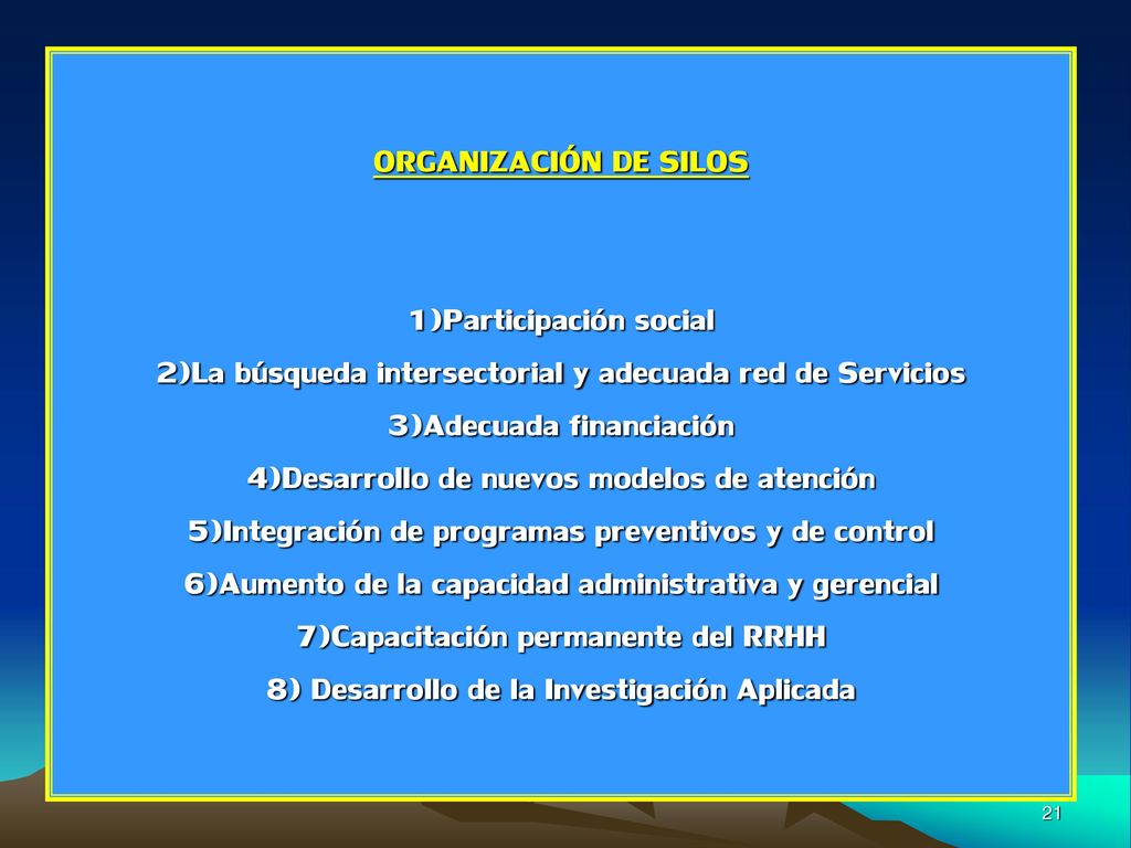 ORGANIZACIÓN DE SILOS 1)Participación social 2)La búsqueda intersectorial y adecuada red de Servicios 3)Adecuada financiación 4)Desarrollo de nuevos modelos de atención 5)Integración de programas preventivos y de control 6)Aumento de la capacidad administrativa y gerencial 7)Capacitación permanente del RRHH 8) Desarrollo de la Investigación Aplicada