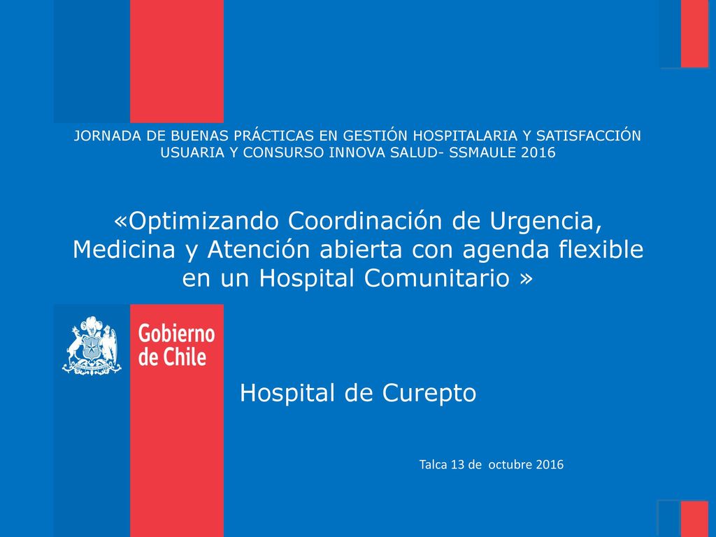 JORNADA DE BUENAS PRÁCTICAS EN GESTIÓN HOSPITALARIA Y SATISFACCIÓN USUARIA Y CONSURSO INNOVA SALUD- SSMAULE 2016 «Optimizando Coordinación de Urgencia, Medicina y Atención abierta con agenda flexible en un Hospital Comunitario » Hospital de Curepto