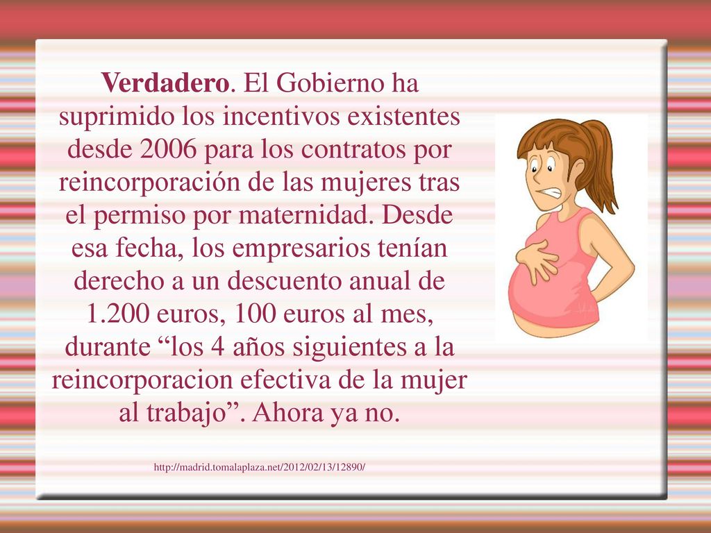 Verdadero. El Gobierno ha suprimido los incentivos existentes desde 2006 para los contratos por reincorporación de las mujeres tras el permiso por maternidad. Desde esa fecha, los empresarios tenían derecho a un descuento anual de euros, 100 euros al mes, durante los 4 años siguientes a la reincorporacion efectiva de la mujer al trabajo . Ahora ya no.