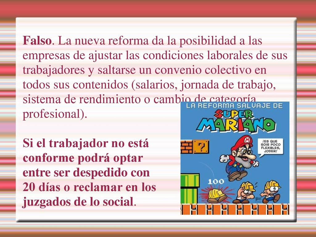 Falso. La nueva reforma da la posibilidad a las empresas de ajustar las condiciones laborales de sus trabajadores y saltarse un convenio colectivo en todos sus contenidos (salarios, jornada de trabajo, sistema de rendimiento o cambio de categoría
