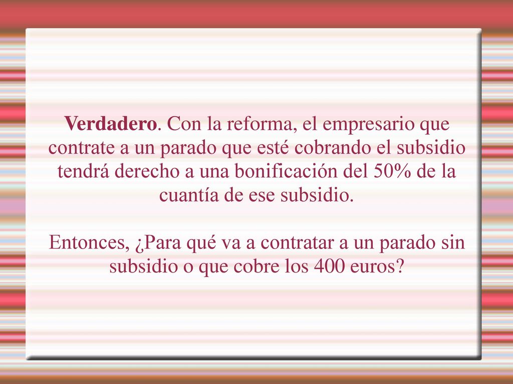 Verdadero. Con la reforma, el empresario que contrate a un parado que esté cobrando el subsidio tendrá derecho a una bonificación del 50% de la cuantía de ese subsidio.