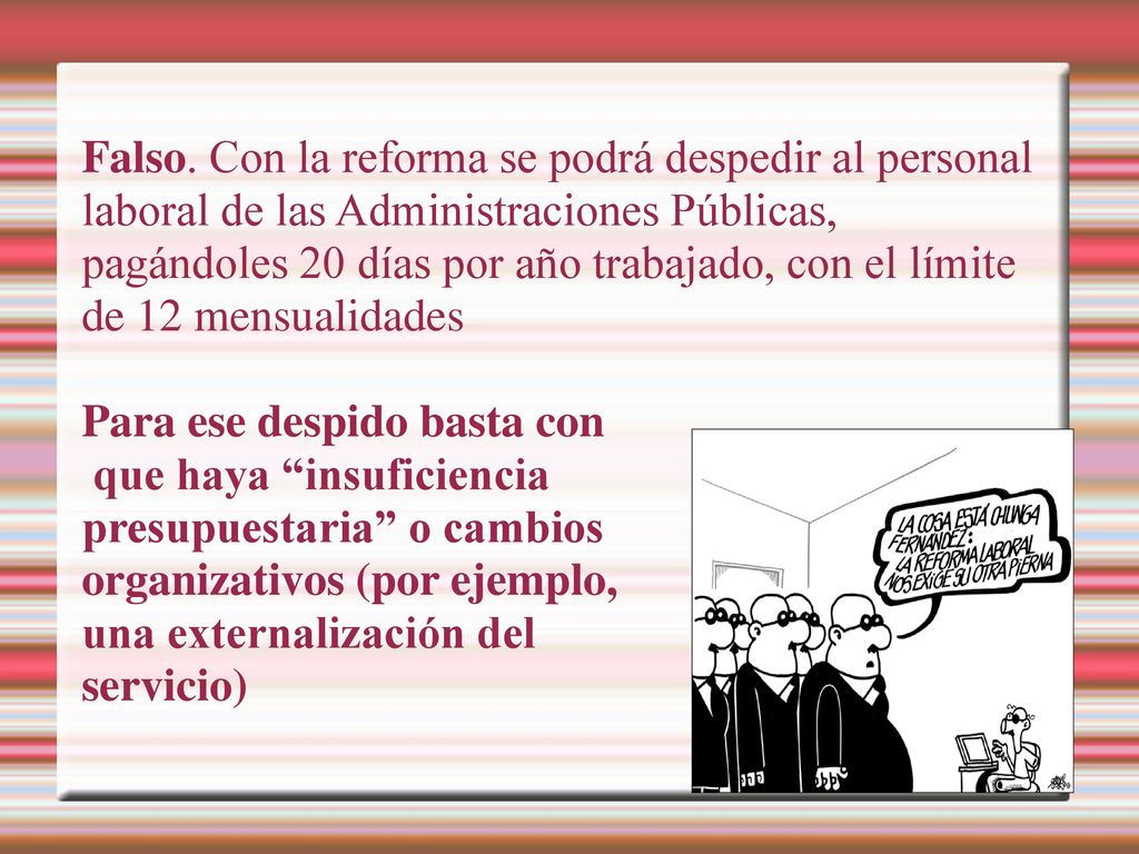 Falso. Con la reforma se podrá despedir al personal laboral de las Administraciones Públicas, pagándoles 20 días por año trabajado, con el límite de 12 mensualidades