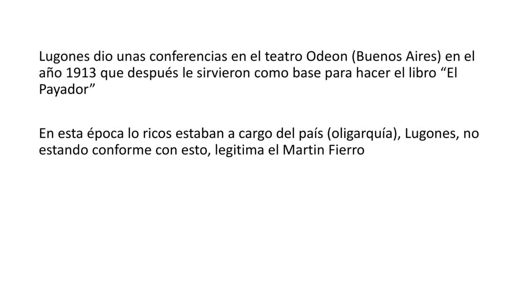 Lugones dio unas conferencias en el teatro Odeon (Buenos Aires) en el año 1913 que después le sirvieron como base para hacer el libro El Payador En esta época lo ricos estaban a cargo del país (oligarquía), Lugones, no estando conforme con esto, legitima el Martin Fierro