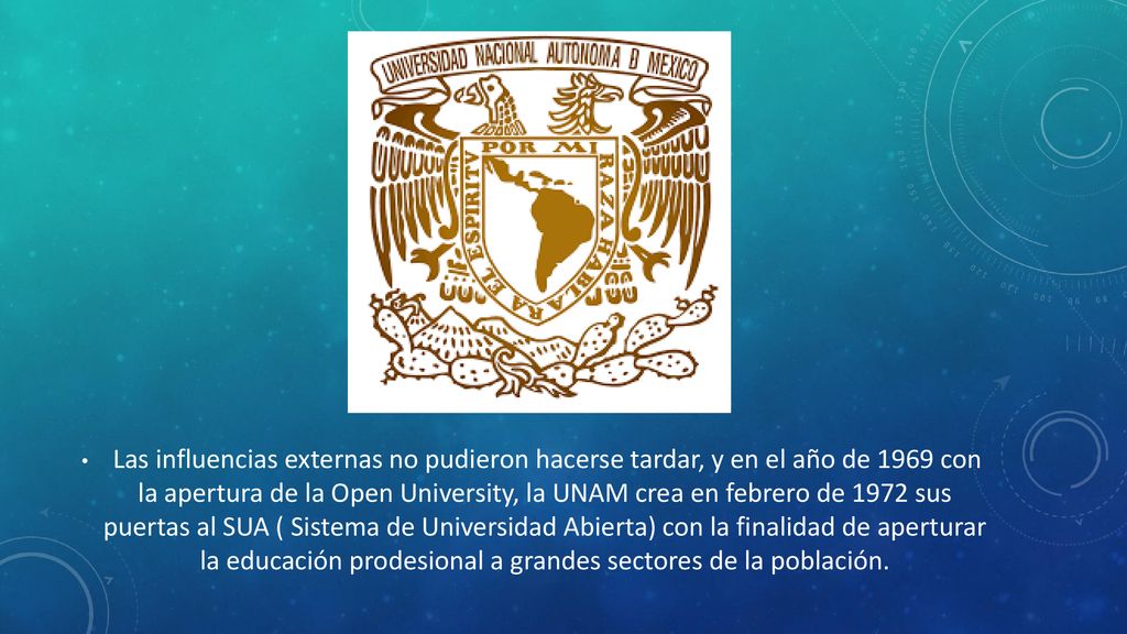 Las influencias externas no pudieron hacerse tardar, y en el año de 1969 con la apertura de la Open University, la UNAM crea en febrero de 1972 sus puertas al SUA ( Sistema de Universidad Abierta) con la finalidad de aperturar la educación prodesional a grandes sectores de la población.