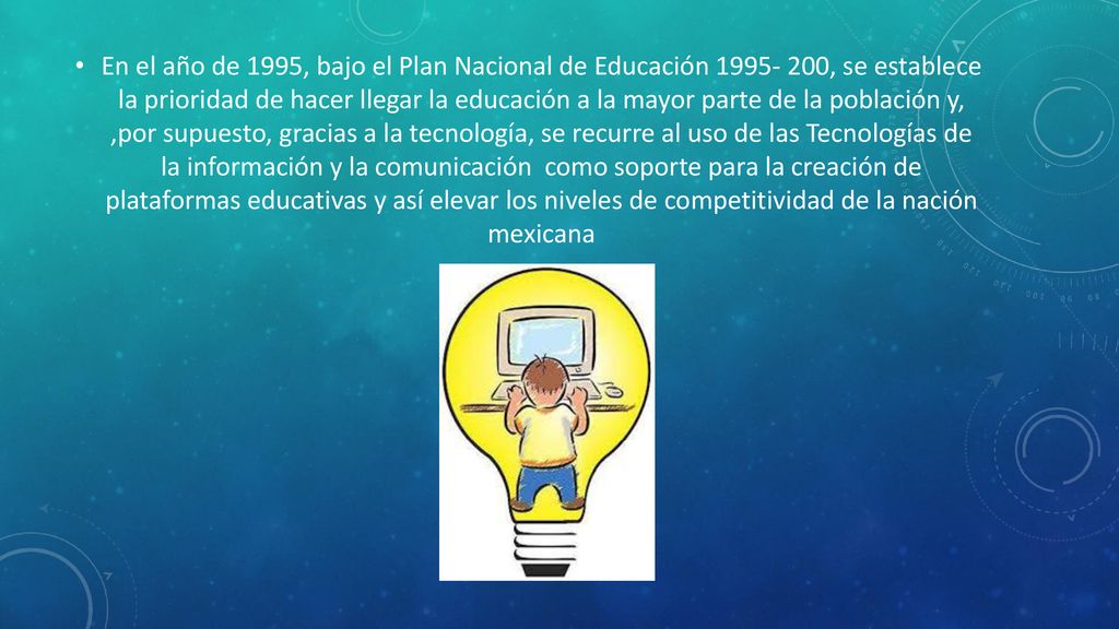 En el año de 1995, bajo el Plan Nacional de Educación , se establece la prioridad de hacer llegar la educación a la mayor parte de la población y, ,por supuesto, gracias a la tecnología, se recurre al uso de las Tecnologías de la información y la comunicación como soporte para la creación de plataformas educativas y así elevar los niveles de competitividad de la nación mexicana