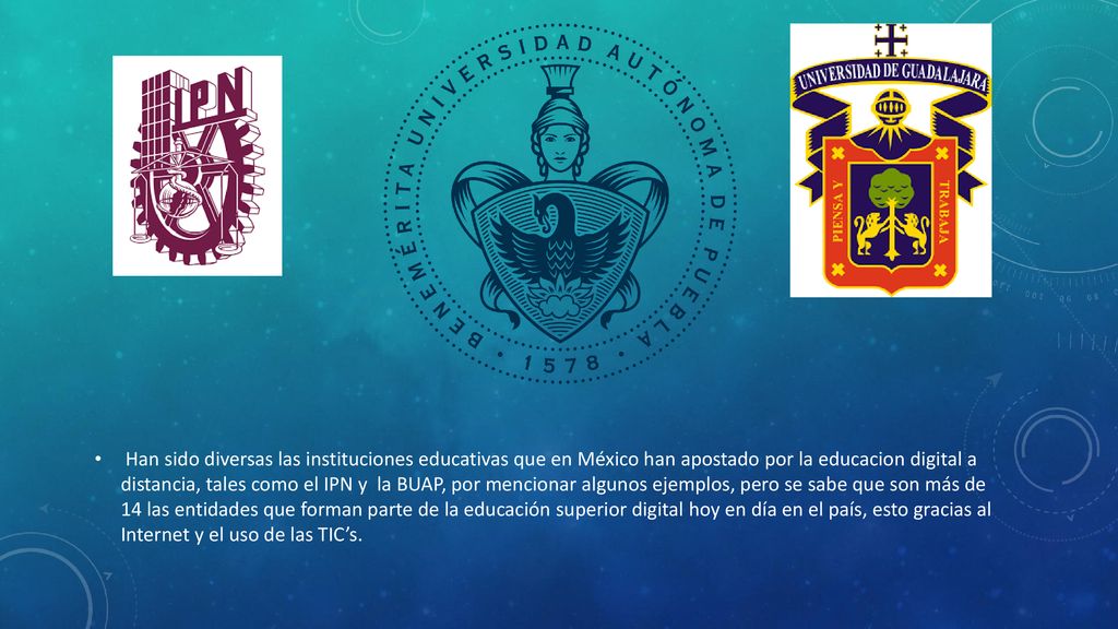 Han sido diversas las instituciones educativas que en México han apostado por la educacion digital a distancia, tales como el IPN y la BUAP, por mencionar algunos ejemplos, pero se sabe que son más de 14 las entidades que forman parte de la educación superior digital hoy en día en el país, esto gracias al Internet y el uso de las TIC’s.