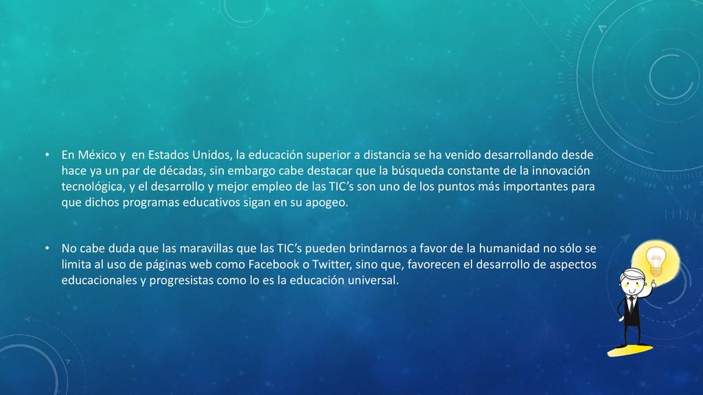 En México y en Estados Unidos, la educación superior a distancia se ha venido desarrollando desde hace ya un par de décadas, sin embargo cabe destacar que la búsqueda constante de la innovación tecnológica, y el desarrollo y mejor empleo de las TIC’s son uno de los puntos más importantes para que dichos programas educativos sigan en su apogeo.