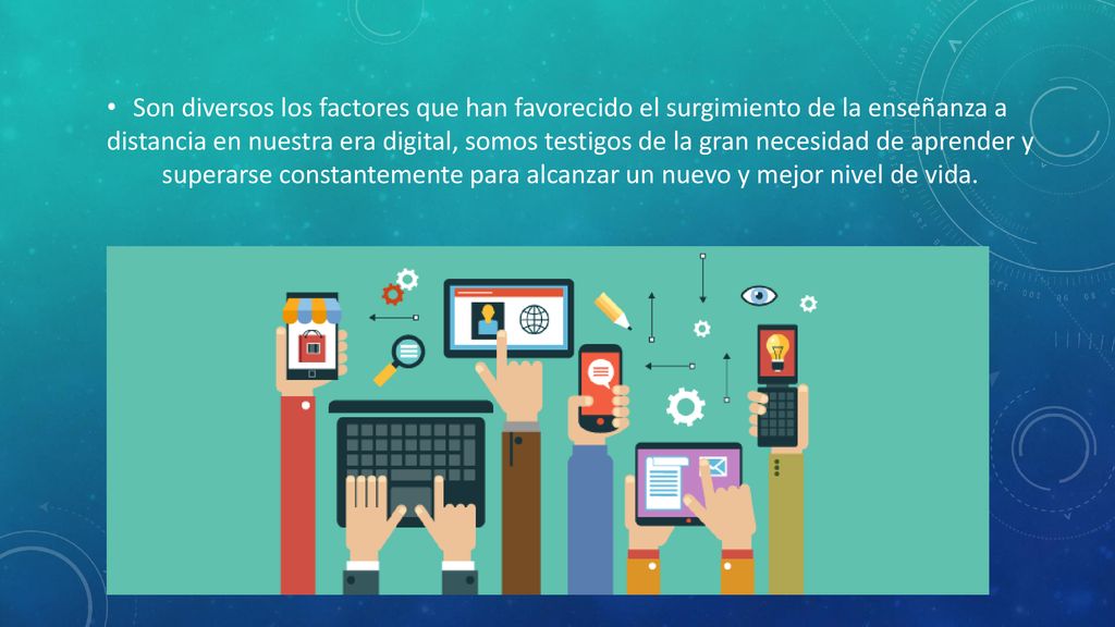 Son diversos los factores que han favorecido el surgimiento de la enseñanza a distancia en nuestra era digital, somos testigos de la gran necesidad de aprender y superarse constantemente para alcanzar un nuevo y mejor nivel de vida.