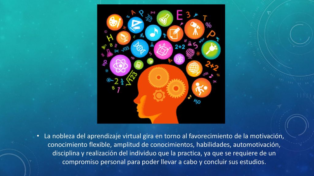 La nobleza del aprendizaje virtual gira en torno al favorecimiento de la motivación, conocimiento flexible, amplitud de conocimientos, habilidades, automotivación, disciplina y realización del individuo que la practica, ya que se requiere de un compromiso personal para poder llevar a cabo y concluir sus estudios.