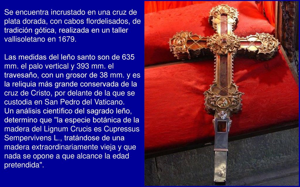Se encuentra incrustado en una cruz de plata dorada, con cabos flordelisados, de tradición gótica, realizada en un taller vallisoletano en 1679.