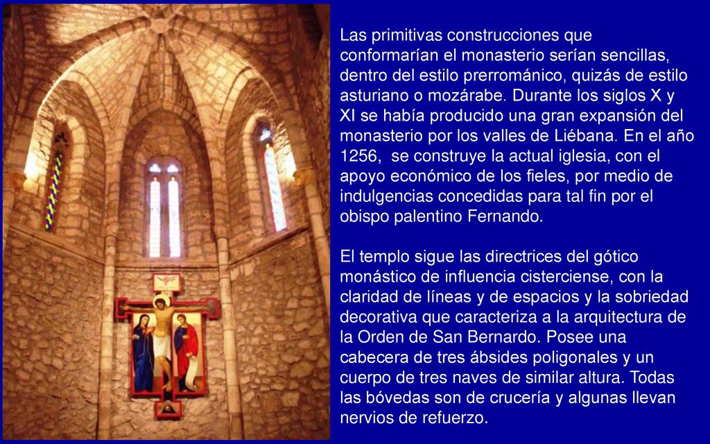 Las primitivas construcciones que conformarían el monasterio serían sencillas, dentro del estilo prerrománico, quizás de estilo asturiano o mozárabe. Durante los siglos X y XI se había producido una gran expansión del monasterio por los valles de Liébana. En el año 1256, se construye la actual iglesia, con el apoyo económico de los fieles, por medio de indulgencias concedidas para tal fin por el obispo palentino Fernando.