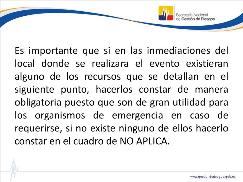 Es importante que si en las inmediaciones del local donde se realizara el evento existieran alguno de los recursos que se detallan en el siguiente punto, hacerlos constar de manera obligatoria puesto que son de gran utilidad para los organismos de emergencia en caso de requerirse, si no existe ninguno de ellos hacerlo constar en el cuadro de NO APLICA.