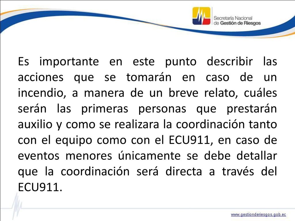Es importante en este punto describir las acciones que se tomarán en caso de un incendio, a manera de un breve relato, cuáles serán las primeras personas que prestarán auxilio y como se realizara la coordinación tanto con el equipo como con el ECU911, en caso de eventos menores únicamente se debe detallar que la coordinación será directa a través del ECU911.