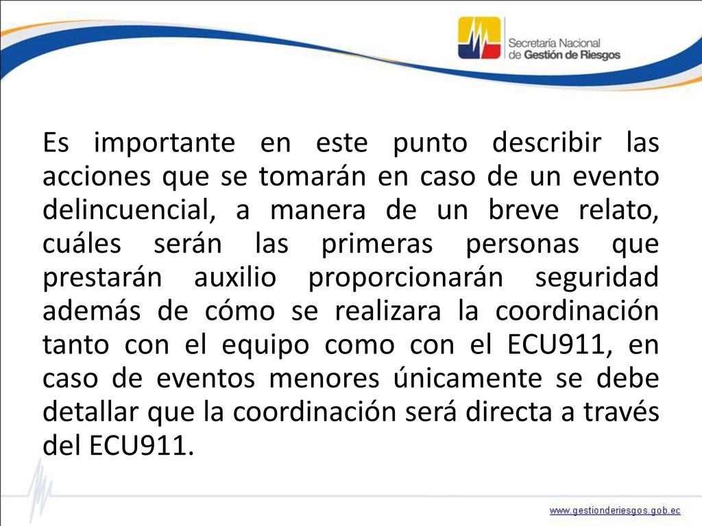 Es importante en este punto describir las acciones que se tomarán en caso de un evento delincuencial, a manera de un breve relato, cuáles serán las primeras personas que prestarán auxilio proporcionarán seguridad además de cómo se realizara la coordinación tanto con el equipo como con el ECU911, en caso de eventos menores únicamente se debe detallar que la coordinación será directa a través del ECU911.