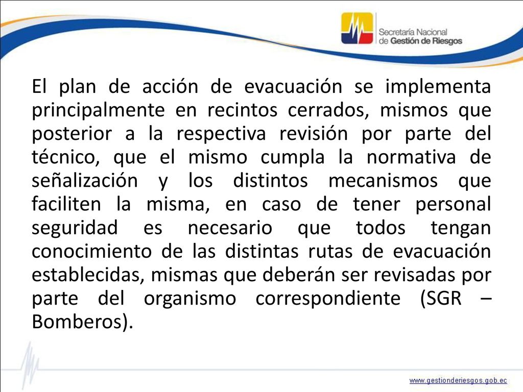 El plan de acción de evacuación se implementa principalmente en recintos cerrados, mismos que posterior a la respectiva revisión por parte del técnico, que el mismo cumpla la normativa de señalización y los distintos mecanismos que faciliten la misma, en caso de tener personal seguridad es necesario que todos tengan conocimiento de las distintas rutas de evacuación establecidas, mismas que deberán ser revisadas por parte del organismo correspondiente (SGR – Bomberos).