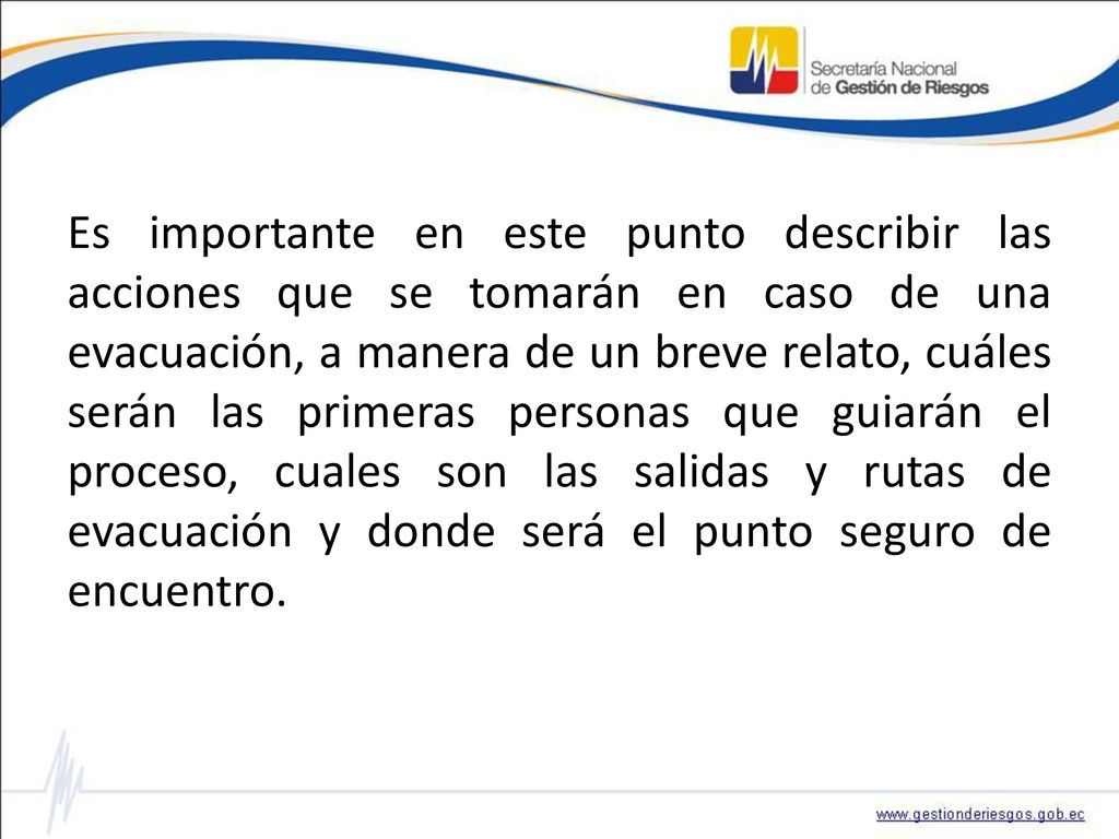 Es importante en este punto describir las acciones que se tomarán en caso de una evacuación, a manera de un breve relato, cuáles serán las primeras personas que guiarán el proceso, cuales son las salidas y rutas de evacuación y donde será el punto seguro de encuentro.