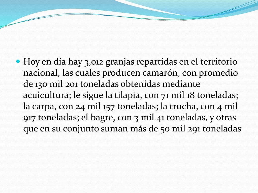 Hoy en día hay 3,012 granjas repartidas en el territorio nacional, las cuales producen camarón, con promedio de 130 mil 201 toneladas obtenidas mediante acuicultura; le sigue la tilapia, con 71 mil 18 toneladas; la carpa, con 24 mil 157 toneladas; la trucha, con 4 mil 917 toneladas; el bagre, con 3 mil 41 toneladas, y otras que en su conjunto suman más de 50 mil 291 toneladas
