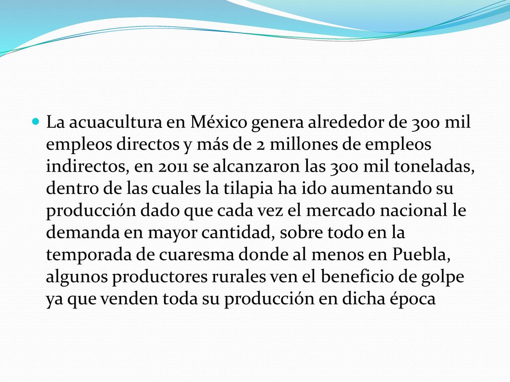 La acuacultura en México genera alrededor de 300 mil empleos directos y más de 2 millones de empleos indirectos, en 2011 se alcanzaron las 300 mil toneladas, dentro de las cuales la tilapia ha ido aumentando su producción dado que cada vez el mercado nacional le demanda en mayor cantidad, sobre todo en la temporada de cuaresma donde al menos en Puebla, algunos productores rurales ven el beneficio de golpe ya que venden toda su producción en dicha época