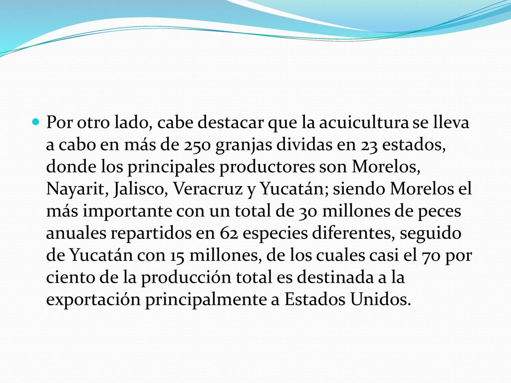 Por otro lado, cabe destacar que la acuicultura se lleva a cabo en más de 250 granjas dividas en 23 estados, donde los principales productores son Morelos, Nayarit, Jalisco, Veracruz y Yucatán; siendo Morelos el más importante con un total de 30 millones de peces anuales repartidos en 62 especies diferentes, seguido de Yucatán con 15 millones, de los cuales casi el 70 por ciento de la producción total es destinada a la exportación principalmente a Estados Unidos.