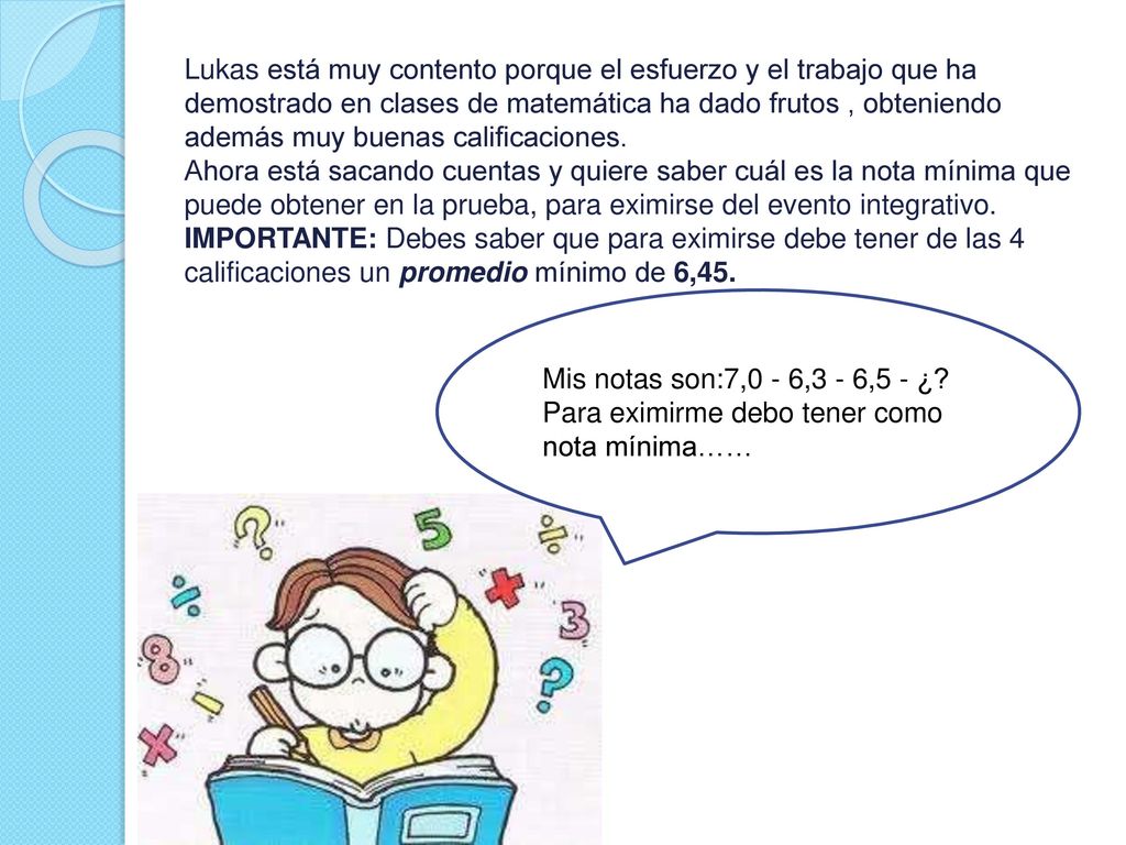 Lukas está muy contento porque el esfuerzo y el trabajo que ha demostrado en clases de matemática ha dado frutos , obteniendo además muy buenas calificaciones. Ahora está sacando cuentas y quiere saber cuál es la nota mínima que puede obtener en la prueba, para eximirse del evento integrativo. IMPORTANTE: Debes saber que para eximirse debe tener de las 4 calificaciones un promedio mínimo de 6,45.