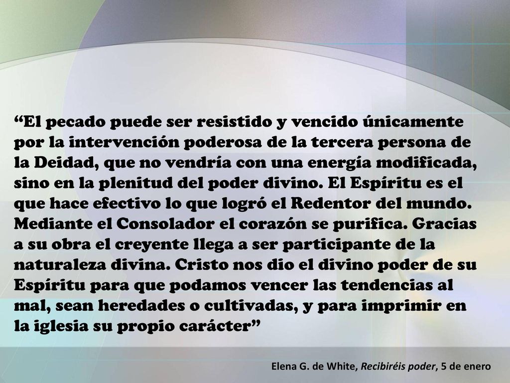 El pecado puede ser resistido y vencido únicamente por la intervención poderosa de la tercera persona de la Deidad, que no vendría con una energía modificada, sino en la plenitud del poder divino. El Espíritu es el que hace efectivo lo que logró el Redentor del mundo. Mediante el Consolador el corazón se purifica. Gracias a su obra el creyente llega a ser participante de la naturaleza divina. Cristo nos dio el divino poder de su Espíritu para que podamos vencer las tendencias al mal, sean heredades o cultivadas, y para imprimir en la iglesia su propio carácter