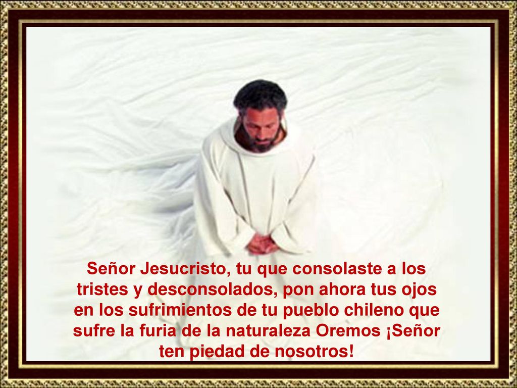 Señor Jesucristo, tu que consolaste a los tristes y desconsolados, pon ahora tus ojos en los sufrimientos de tu pueblo chileno que sufre la furia de la naturaleza Oremos ¡Señor ten piedad de nosotros!