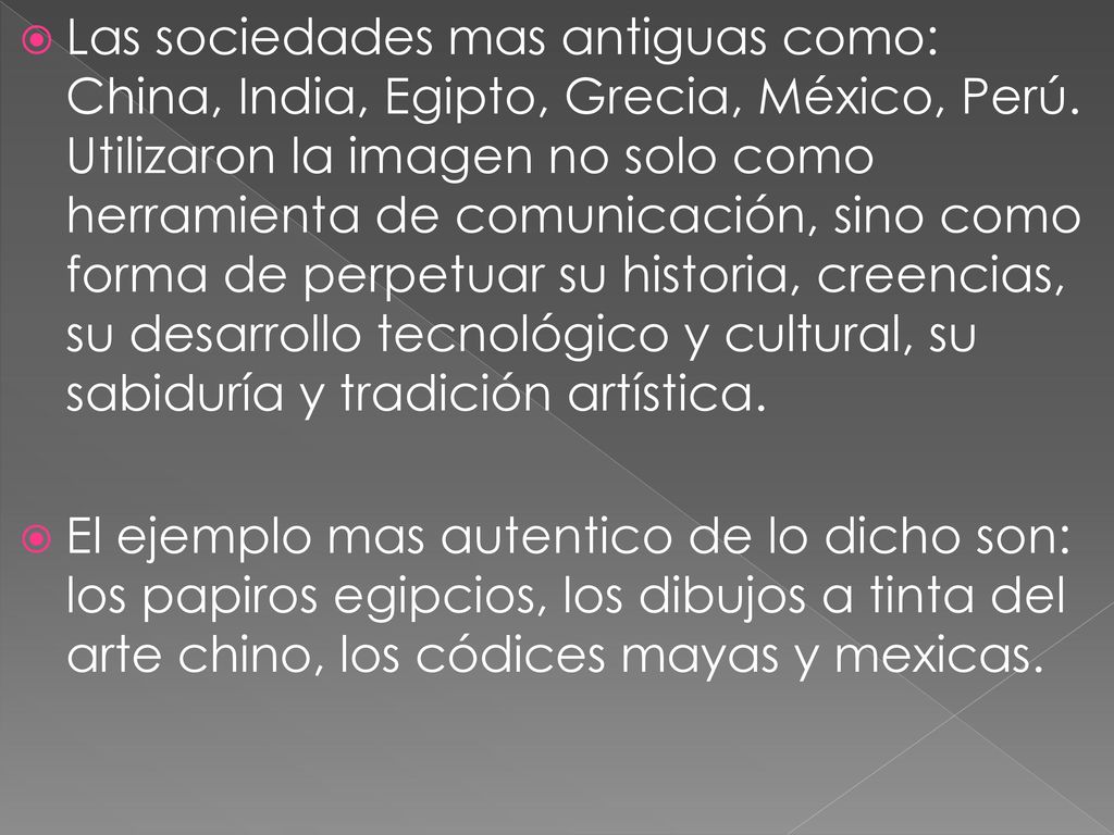 Las sociedades mas antiguas como: China, India, Egipto, Grecia, México, Perú. Utilizaron la imagen no solo como herramienta de comunicación, sino como forma de perpetuar su historia, creencias, su desarrollo tecnológico y cultural, su sabiduría y tradición artística.