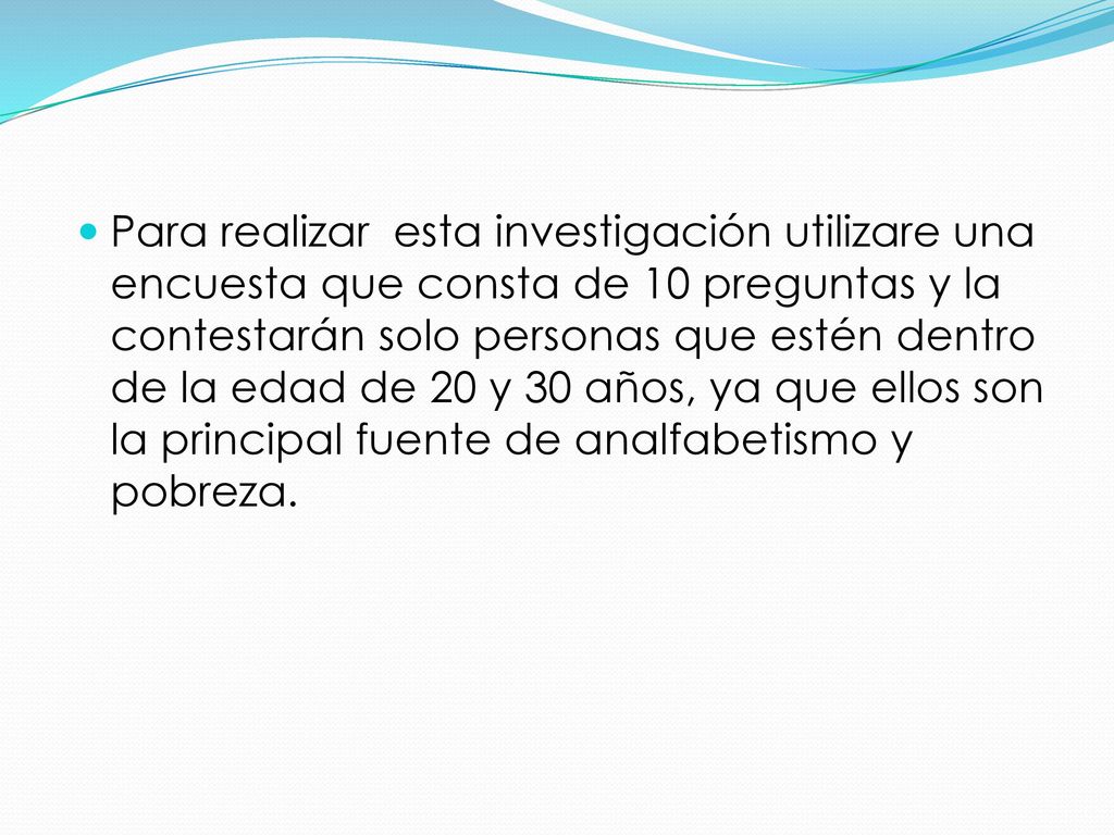 Para realizar esta investigación utilizare una encuesta que consta de 10 preguntas y la contestarán solo personas que estén dentro de la edad de 20 y 30 años, ya que ellos son la principal fuente de analfabetismo y pobreza.