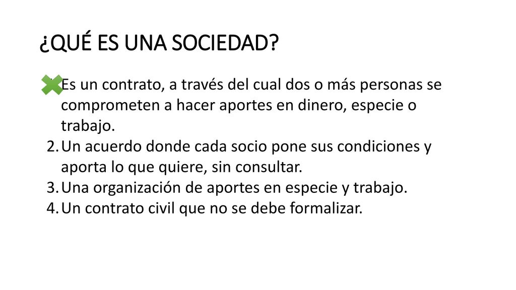 ¿QUÉ ES UNA SOCIEDAD Es un contrato, a través del cual dos o más personas se comprometen a hacer aportes en dinero, especie o trabajo.