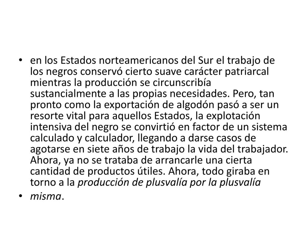 en los Estados norteamericanos del Sur el trabajo de los negros conservó cierto suave carácter patriarcal mientras la producción se circunscribía sustancialmente a las propias necesidades. Pero, tan pronto como la exportación de algodón pasó a ser un resorte vital para aquellos Estados, la explotación intensiva del negro se convirtió en factor de un sistema calculado y calculador, llegando a darse casos de agotarse en siete años de trabajo la vida del trabajador. Ahora, ya no se trataba de arrancarle una cierta cantidad de productos útiles. Ahora, todo giraba en torno a la producción de plusvalía por la plusvalía