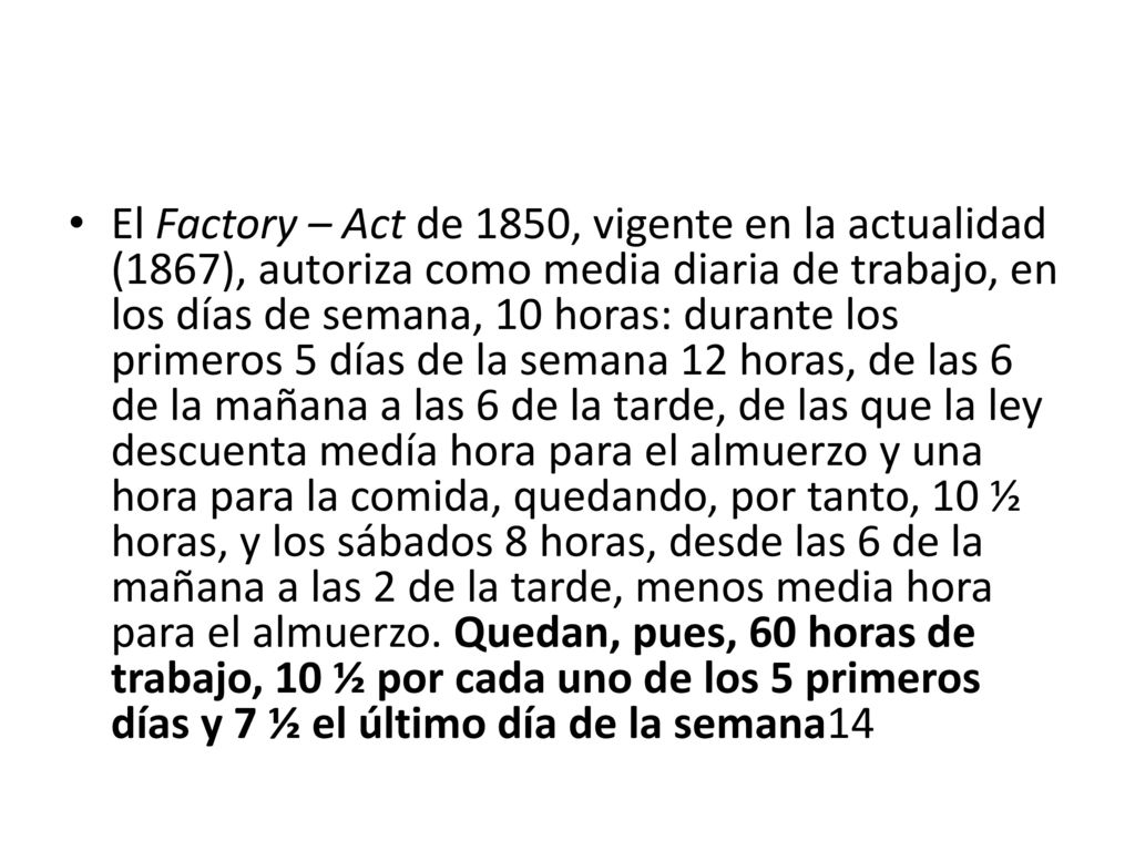 El Factory – Act de 1850, vigente en la actualidad (1867), autoriza como media diaria de trabajo, en los días de semana, 10 horas: durante los primeros 5 días de la semana 12 horas, de las 6 de la mañana a las 6 de la tarde, de las que la ley descuenta medía hora para el almuerzo y una hora para la comida, quedando, por tanto, 10 ½ horas, y los sábados 8 horas, desde las 6 de la mañana a las 2 de la tarde, menos media hora para el almuerzo.