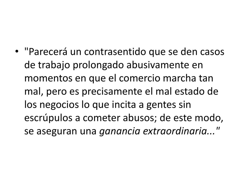 Parecerá un contrasentido que se den casos de trabajo prolongado abusivamente en momentos en que el comercio marcha tan mal, pero es precisamente el mal estado de los negocios lo que incita a gentes sin escrúpulos a cometer abusos; de este modo, se aseguran una ganancia extraordinaria...