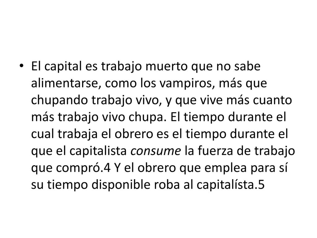 El capital es trabajo muerto que no sabe alimentarse, como los vampiros, más que chupando trabajo vivo, y que vive más cuanto más trabajo vivo chupa. El tiempo durante el cual trabaja el obrero es el tiempo durante el que el capitalista consume la fuerza de trabajo que compró.4 Y el obrero que emplea para sí su tiempo disponible roba al capitalísta.5