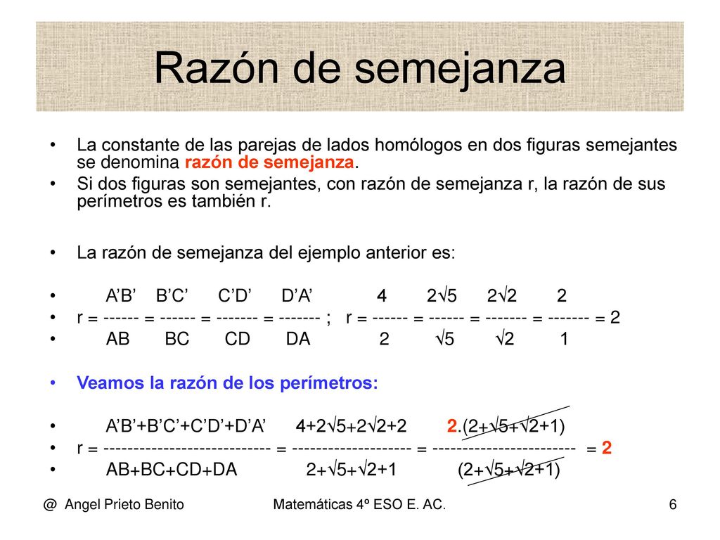 Razón de semejanza La constante de las parejas de lados homólogos en dos figuras semejantes se denomina razón de semejanza.